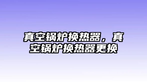 真空鍋爐換熱器，真空鍋爐換熱器更換