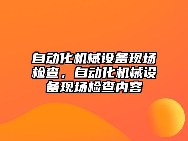 自動(dòng)化機(jī)械設(shè)備現(xiàn)場(chǎng)檢查，自動(dòng)化機(jī)械設(shè)備現(xiàn)場(chǎng)檢查內(nèi)容