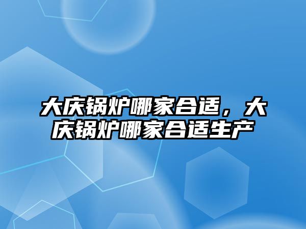 大慶鍋爐哪家合適，大慶鍋爐哪家合適生產(chǎn)
