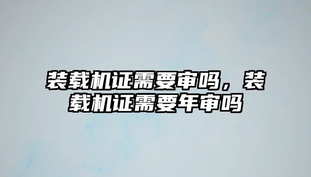 裝載機(jī)證需要審嗎，裝載機(jī)證需要年審嗎