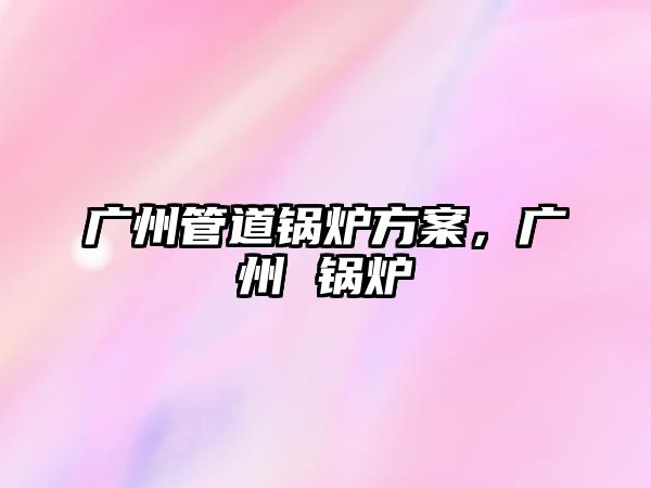廣州管道鍋爐方案，廣州 鍋爐