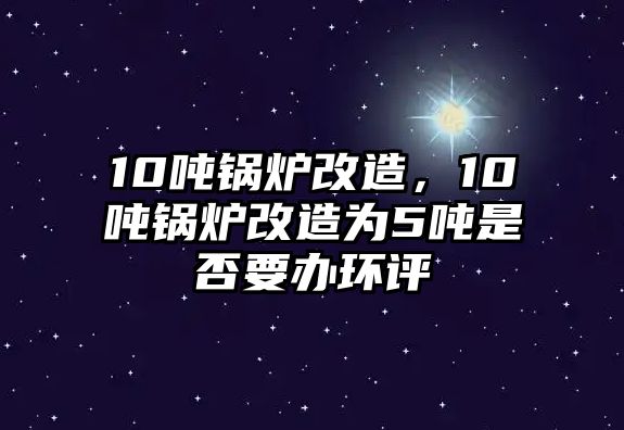 10噸鍋爐改造，10噸鍋爐改造為5噸是否要辦環(huán)評(píng)