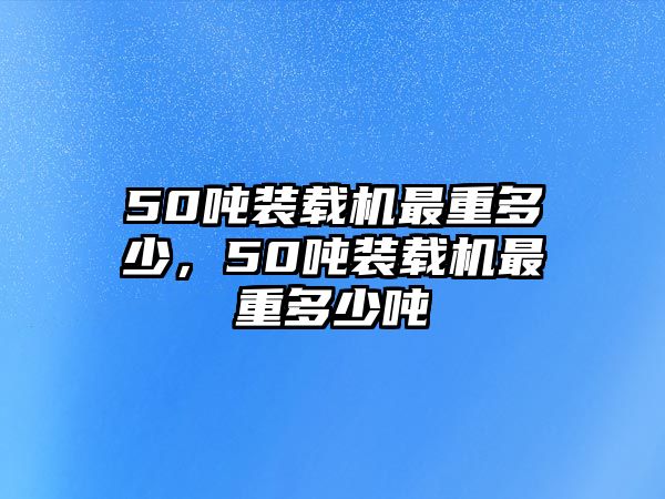 50噸裝載機最重多少，50噸裝載機最重多少噸