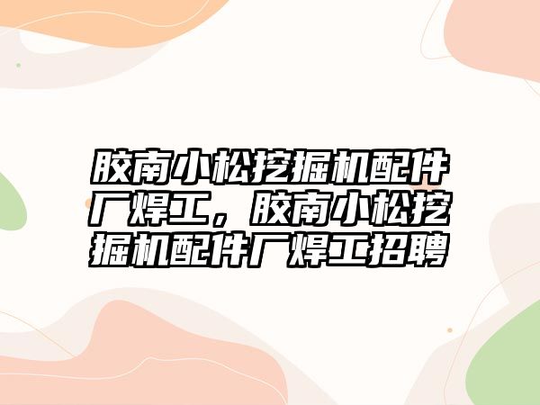 膠南小松挖掘機配件廠焊工，膠南小松挖掘機配件廠焊工招聘