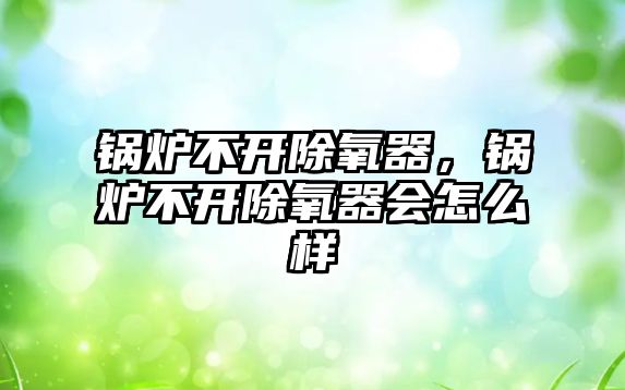 鍋爐不開(kāi)除氧器，鍋爐不開(kāi)除氧器會(huì)怎么樣