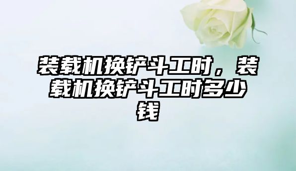 裝載機(jī)換鏟斗工時(shí)，裝載機(jī)換鏟斗工時(shí)多少錢