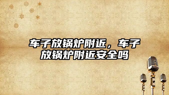 車子放鍋爐附近，車子放鍋爐附近安全嗎