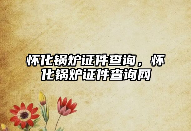 懷化鍋爐證件查詢，懷化鍋爐證件查詢網(wǎng)