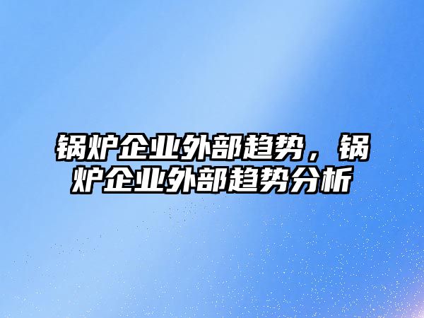 鍋爐企業(yè)外部趨勢，鍋爐企業(yè)外部趨勢分析