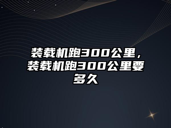 裝載機跑300公里，裝載機跑300公里要多久