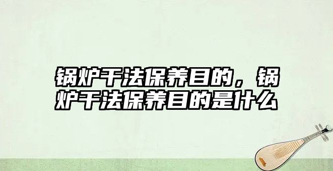 鍋爐干法保養(yǎng)目的，鍋爐干法保養(yǎng)目的是什么