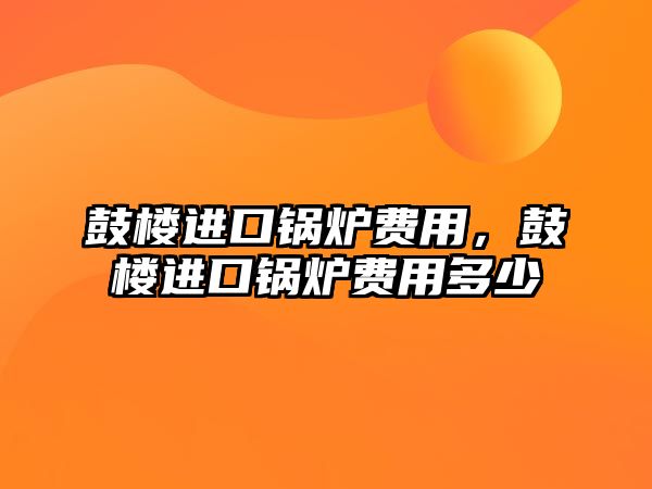 鼓樓進(jìn)口鍋爐費(fèi)用，鼓樓進(jìn)口鍋爐費(fèi)用多少