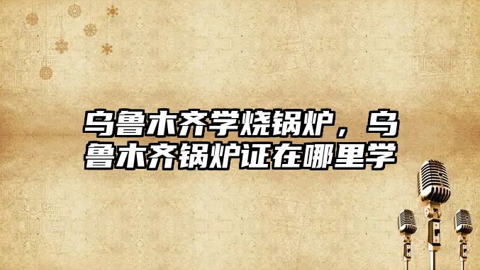 烏魯木齊學(xué)燒鍋爐，烏魯木齊鍋爐證在哪里學(xué)