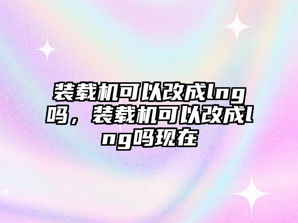 裝載機(jī)可以改成lng嗎，裝載機(jī)可以改成lng嗎現(xiàn)在