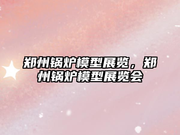 鄭州鍋爐模型展覽，鄭州鍋爐模型展覽會(huì)