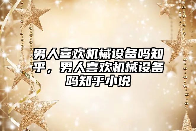 男人喜歡機(jī)械設(shè)備嗎知乎，男人喜歡機(jī)械設(shè)備嗎知乎小說