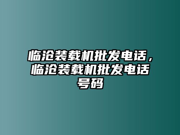 臨滄裝載機(jī)批發(fā)電話，臨滄裝載機(jī)批發(fā)電話號(hào)碼
