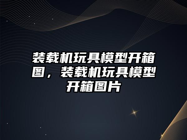 裝載機(jī)玩具模型開(kāi)箱圖，裝載機(jī)玩具模型開(kāi)箱圖片