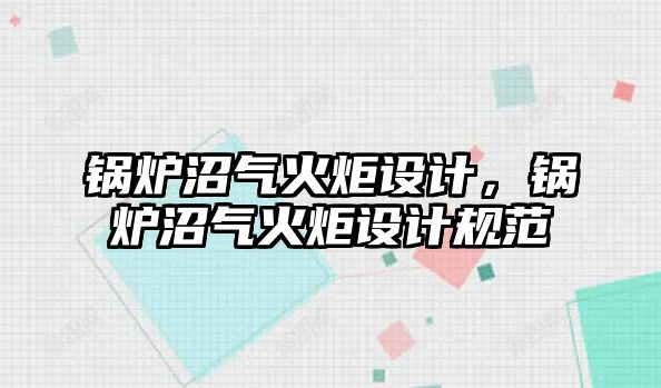 鍋爐沼氣火炬設(shè)計，鍋爐沼氣火炬設(shè)計規(guī)范