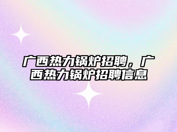 廣西熱力鍋爐招聘，廣西熱力鍋爐招聘信息