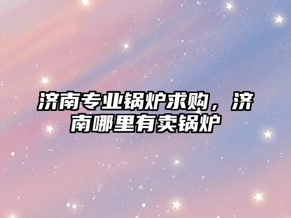 濟南專業(yè)鍋爐求購，濟南哪里有賣鍋爐