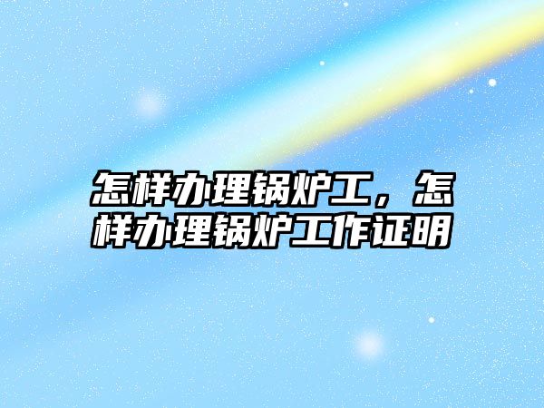 怎樣辦理鍋爐工，怎樣辦理鍋爐工作證明