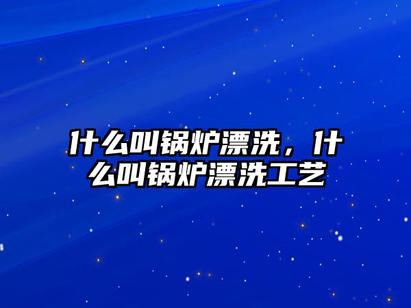 什么叫鍋爐漂洗，什么叫鍋爐漂洗工藝