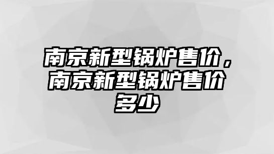 南京新型鍋爐售價，南京新型鍋爐售價多少