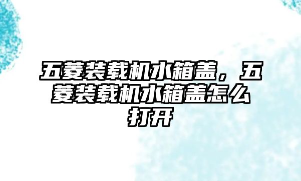 五菱裝載機(jī)水箱蓋，五菱裝載機(jī)水箱蓋怎么打開(kāi)