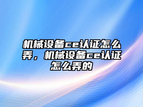 機械設(shè)備ce認(rèn)證怎么弄，機械設(shè)備ce認(rèn)證怎么弄的