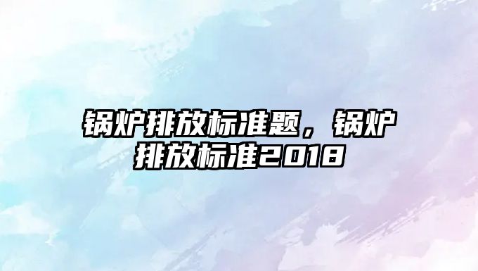 鍋爐排放標(biāo)準(zhǔn)題，鍋爐排放標(biāo)準(zhǔn)2018