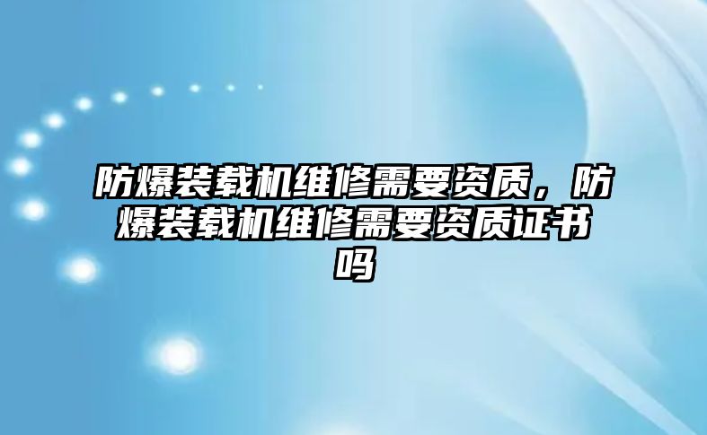 防爆裝載機(jī)維修需要資質(zhì)，防爆裝載機(jī)維修需要資質(zhì)證書(shū)嗎