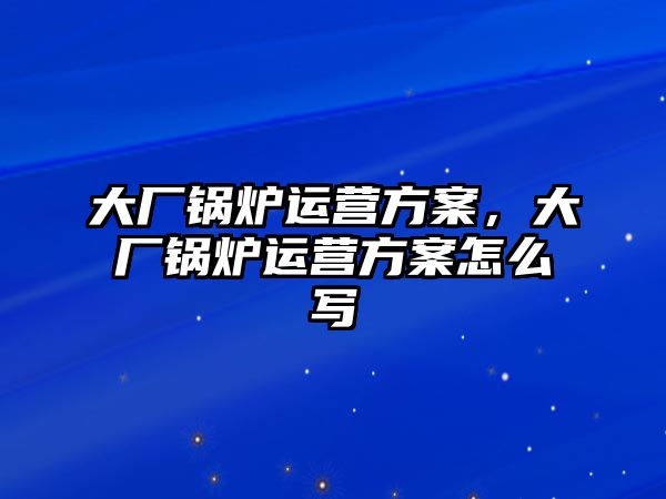 大廠鍋爐運營方案，大廠鍋爐運營方案怎么寫