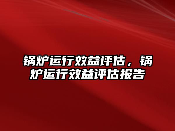 鍋爐運(yùn)行效益評估，鍋爐運(yùn)行效益評估報告