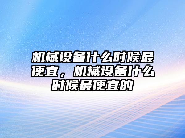 機械設(shè)備什么時候最便宜，機械設(shè)備什么時候最便宜的