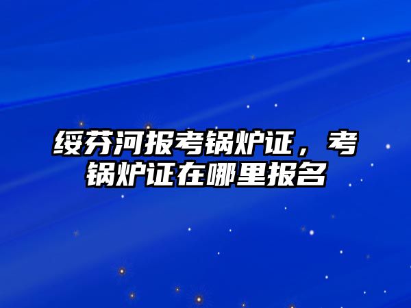 綏芬河報考鍋爐證，考鍋爐證在哪里報名