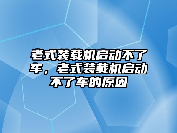 老式裝載機(jī)啟動(dòng)不了車，老式裝載機(jī)啟動(dòng)不了車的原因