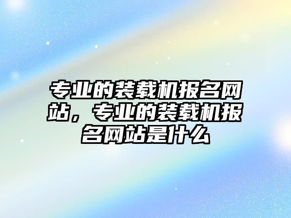 專業(yè)的裝載機報名網(wǎng)站，專業(yè)的裝載機報名網(wǎng)站是什么