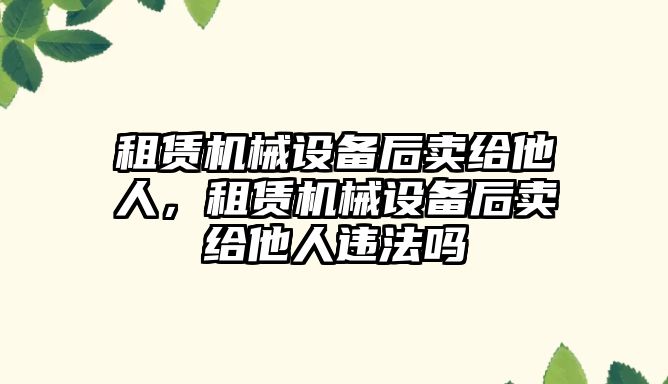 租賃機(jī)械設(shè)備后賣給他人，租賃機(jī)械設(shè)備后賣給他人違法嗎