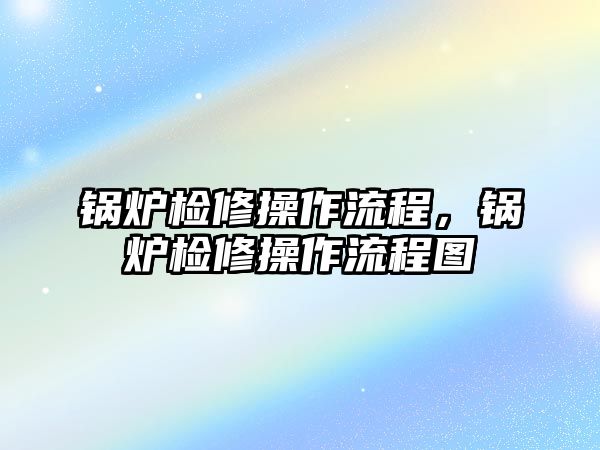 鍋爐檢修操作流程，鍋爐檢修操作流程圖