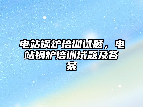 電站鍋爐培訓(xùn)試題，電站鍋爐培訓(xùn)試題及答案