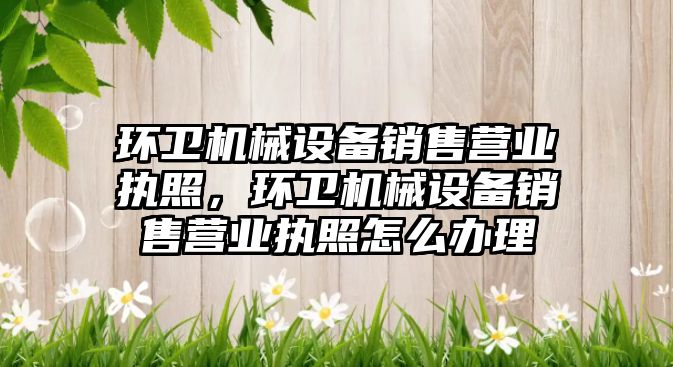 環(huán)衛(wèi)機(jī)械設(shè)備銷售營(yíng)業(yè)執(zhí)照，環(huán)衛(wèi)機(jī)械設(shè)備銷售營(yíng)業(yè)執(zhí)照怎么辦理