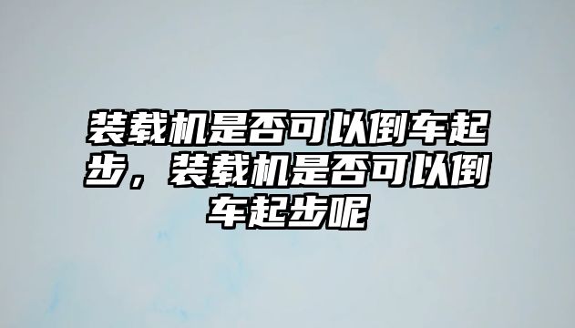 裝載機是否可以倒車起步，裝載機是否可以倒車起步呢