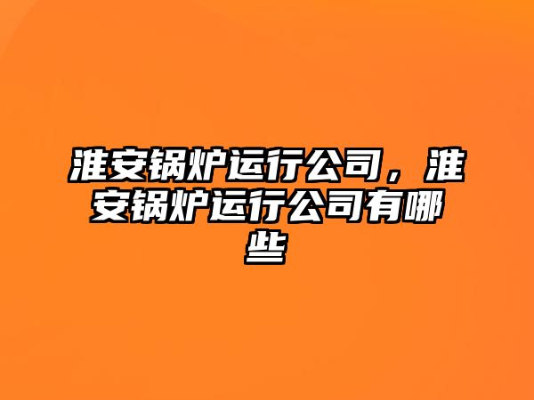 淮安鍋爐運行公司，淮安鍋爐運行公司有哪些