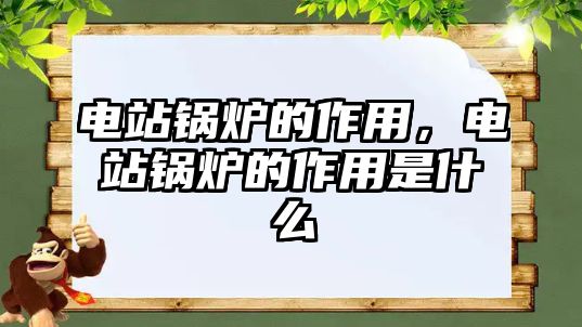 電站鍋爐的作用，電站鍋爐的作用是什么