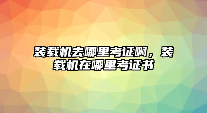 裝載機去哪里考證啊，裝載機在哪里考證書