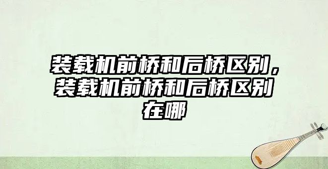裝載機(jī)前橋和后橋區(qū)別，裝載機(jī)前橋和后橋區(qū)別在哪
