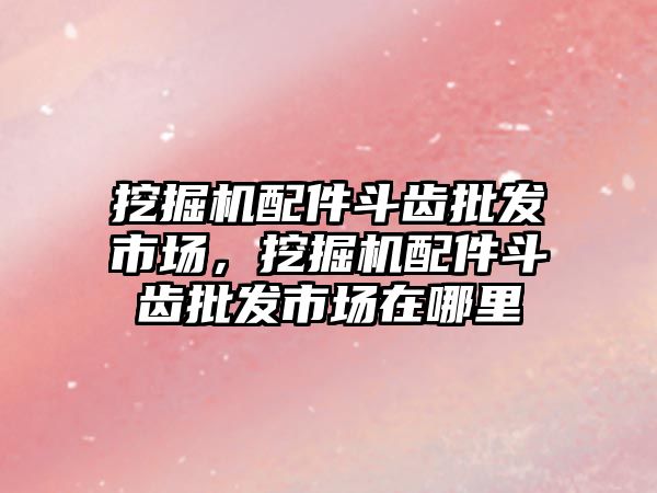 挖掘機配件斗齒批發(fā)市場，挖掘機配件斗齒批發(fā)市場在哪里