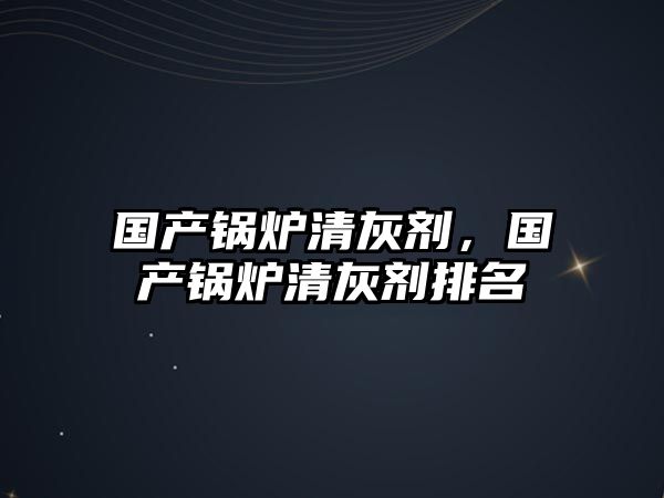 國產(chǎn)鍋爐清灰劑，國產(chǎn)鍋爐清灰劑排名