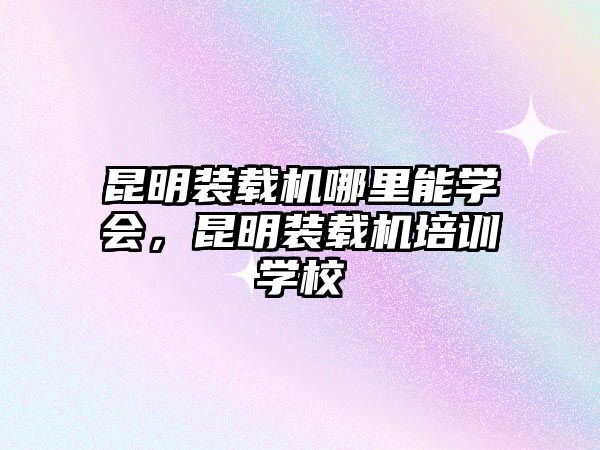 昆明裝載機(jī)哪里能學(xué)會(huì)，昆明裝載機(jī)培訓(xùn)學(xué)校